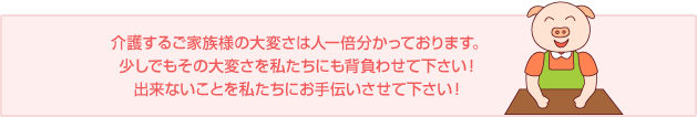 介護するご家族様の大変さは人一倍分かっております。少しでもその大変さを私たちにも背負わせて下さい！出来ないことを私たちにお手伝いさせて下さい！